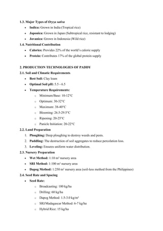 1.3. Major Types of Oryza sativa
 Indica: Grown in India (Tropical rice)
 Japonica: Grown in Japan (Subtropical rice, resistant to lodging)
 Javanica: Grown in Indonesia (Wild rice)
1.4. Nutritional Contribution
 Calories: Provides 22% of the world’s calorie supply
 Protein: Contributes 17% of the global protein supply
2. PRODUCTION TECHNOLOGIES OF PADDY
2.1. Soil and Climatic Requirements
 Best Soil: Clay loam
 Optimal Soil pH: 5.5 - 6.5
 Temperature Requirements:
o Minimum/Base: 10-12°C
o Optimum: 30-32°C
o Maximum: 38-40°C
o Blooming: 26.5-29.5°C
o Ripening: 20-25°C
o Panicle Initiation: 20-22°C
2.2. Land Preparation
1. Ploughing: Deep ploughing to destroy weeds and pests.
2. Puddling: The destruction of soil aggregates to reduce percolation loss.
3. Leveling: Ensures uniform water distribution.
2.3. Nursery Preparation
 Wet Method: 1:10 m² nursery area
 SRI Method: 1:100 m² nursery area
 Dapog Method: 1:250 m² nursery area (soil-less method from the Philippines)
2.4. Seed Rate and Spacing
 Seed Rate:
o Broadcasting: 100 kg/ha
o Drilling: 60 kg/ha
o Dapog Method: 1.5-3.0 kg/m²
o SRI/Madagascar Method: 6-7 kg/ha
o Hybrid Rice: 15 kg/ha
 