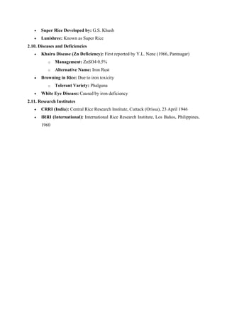  Super Rice Developed by: G.S. Khush
 Lunishree: Known as Super Rice
2.10. Diseases and Deficiencies
 Khaira Disease (Zn Deficiency): First reported by Y.L. Nene (1966, Pantnagar)
o Management: ZnSO4 0.5%
o Alternative Name: Iron Rust
 Browning in Rice: Due to iron toxicity
o Tolerant Variety: Phalguna
 White Eye Disease: Caused by iron deficiency
2.11. Research Institutes
 CRRI (India): Central Rice Research Institute, Cuttack (Orissa), 23 April 1946
 IRRI (International): International Rice Research Institute, Los Baños, Philippines,
1960
 