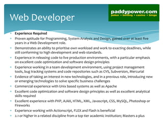 Web Developer
 Experience Required
 Proven aptitude for Programming, System Analysis and Design, gained over at least five
 years in a Web Development role.
 Demonstrates an ability to prioritise own workload and work to exacting deadlines, while
 still conforming to high development and web standards.
 Experience in releasing code to live production environments, with a particular emphasis
 on excellent code optimization and software design principles
 Experience working in a team development environment, using project management
 tools, bug tracking systems and code repositories such as CVS, Subversion, Mercurial
 Evidence of taking an interest in new technologies, and in a previous role, introducing new
 or emerging technologies to solve specific business challenges
 Commercial experience with Unix based systems as well as Apache
 Excellent code optimization and software design principles as well as excellent analytical
 skills required
 Excellent experience with PHP, AJAX, HTML, XML, Javascript, CSS, MySQL, Photoshop or
 Fireworks
 Experience working with Actionscript, FLEX and Flash is beneficial
 2.1 or higher in a related discipline from a top tier academic institution; Masters a plus
 