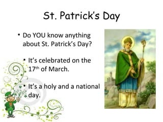 St. Patrick’s Day
• Do YOU know anything
  about St. Patrick’s Day?

 • It’s celebrated on the
   17th of March.

 • It’s a holy and a national
   day.
 