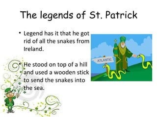 The legends of St. Patrick
• Legend has it that he got
  rid of all the snakes from
  Ireland.

• He stood on top of a hill
  and used a wooden stick
  to send the snakes into
  the sea.
 