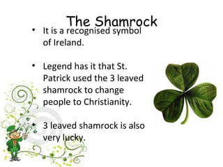 The Shamrock
• It is a recognised symbol
  of Ireland.

• Legend has it that St.
  Patrick used the 3 leaved
  shamrock to change
  people to Christianity.

• 3 leaved shamrock is also
  very lucky.
 