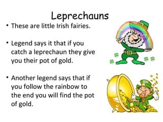 Leprechauns
• These are little Irish fairies.

• Legend says it that if you
  catch a leprechaun they give
  you their pot of gold.

• Another legend says that if
  you follow the rainbow to
  the end you will find the pot
  of gold.
 