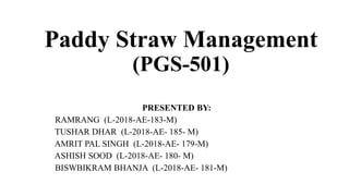 Paddy Straw Management
(PGS-501)
PRESENTED BY:
RAMRANG (L-2018-AE-183-M)
TUSHAR DHAR (L-2018-AE- 185- M)
AMRIT PAL SINGH (L-2018-AE- 179-M)
ASHISH SOOD (L-2018-AE- 180- M)
BISWBIKRAM BHANJA (L-2018-AE- 181-M)
 