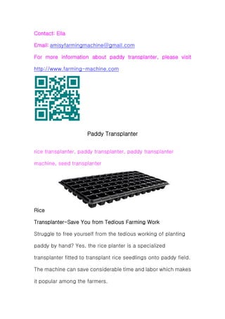 Contact: Ella
Email: amisyfarmingmachine@gmail.com
For more information about paddy transplanter, please visit
http://www.farming-machine.com
Paddy Transplanter
rice transplanter, paddy transplanter, paddy transplanter
machine, seed transplanter
Rice
Transplanter-Save You from Tedious Farming Work
Struggle to free yourself from the tedious working of planting
paddy by hand? Yes, the rice planter is a specialized
transplanter fitted to transplant rice seedlings onto paddy field.
The machine can save considerable time and labor which makes
it popular among the farmers.
 