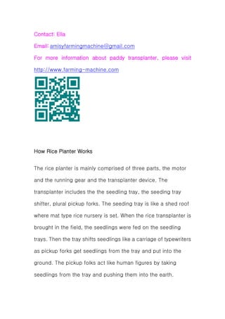 Contact: Ella
Email: amisyfarmingmachine@gmail.com
For more information about paddy transplanter, please visit
http://www.farming-machine.com
How Rice Planter Works
The rice planter is mainly comprised of three parts, the motor
and the running gear and the transplanter device. The
transplanter includes the the seedling tray, the seeding tray
shifter, plural pickup forks. The seeding tray is like a shed roof
where mat type rice nursery is set. When the rice transplanter is
brought in the field, the seedlings were fed on the seedling
trays. Then the tray shifts seedlings like a carriage of typewriters
as pickup forks get seedlings from the tray and put into the
ground. The pickup folks act like human figures by taking
seedlings from the tray and pushing them into the earth.
 