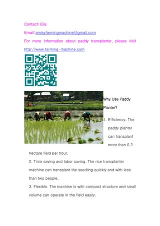 Contact: Ella
Email: amisyfarmingmachine@gmail.com
For more information about paddy transplanter, please visit
http://www.farming-machine.com
Why Use Paddy
Planter?
1. Efficiency. The
paddy planter
can transplant
more than 0.2
hectare field per hour.
2. Time saving and labor saving. The rice transplanter
machine can transplant the seedling quickly and with less
than two people.
3. Flexible. The machine is with compact structure and small
volume can operate in the field easily.
 