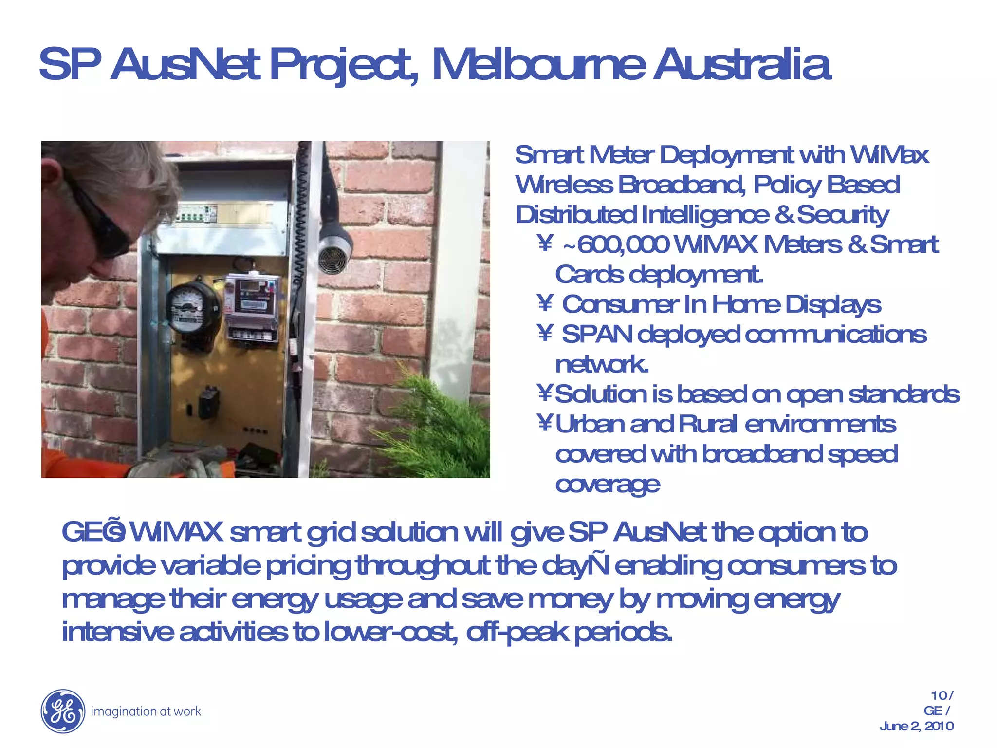 SP AusNet Project, Melbourne Australia Smart Meter Deployment with WiMax Wireless Broadband, Policy Based Distributed Intelligence & Security ~600,000 WiMAX Meters & Smart Cards deployment. Consumer In Home Displays SPAN deployed communications network. Solution is based on open standards Urban and Rural environments covered with broadband speed coverage GE’s WiMAX smart grid solution will give SP AusNet the option to provide variable pricing throughout the day—enabling consumers to manage their energy usage and save money by moving energy intensive activities to lower-cost, off-peak periods. 