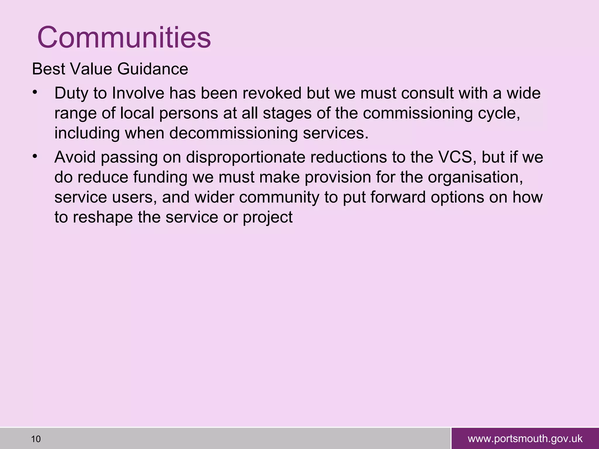 Communities Best Value Guidance Duty to Involve has been revoked but we must  consult with a wide range of local persons at all stages of the commissioning cycle, including when decommissioning services.  Avoid passing on disproportionate reductions to the VCS, but if we do reduce funding we must make provision for the organisation, service users, and wider community to put forward options on how to reshape the service or project 