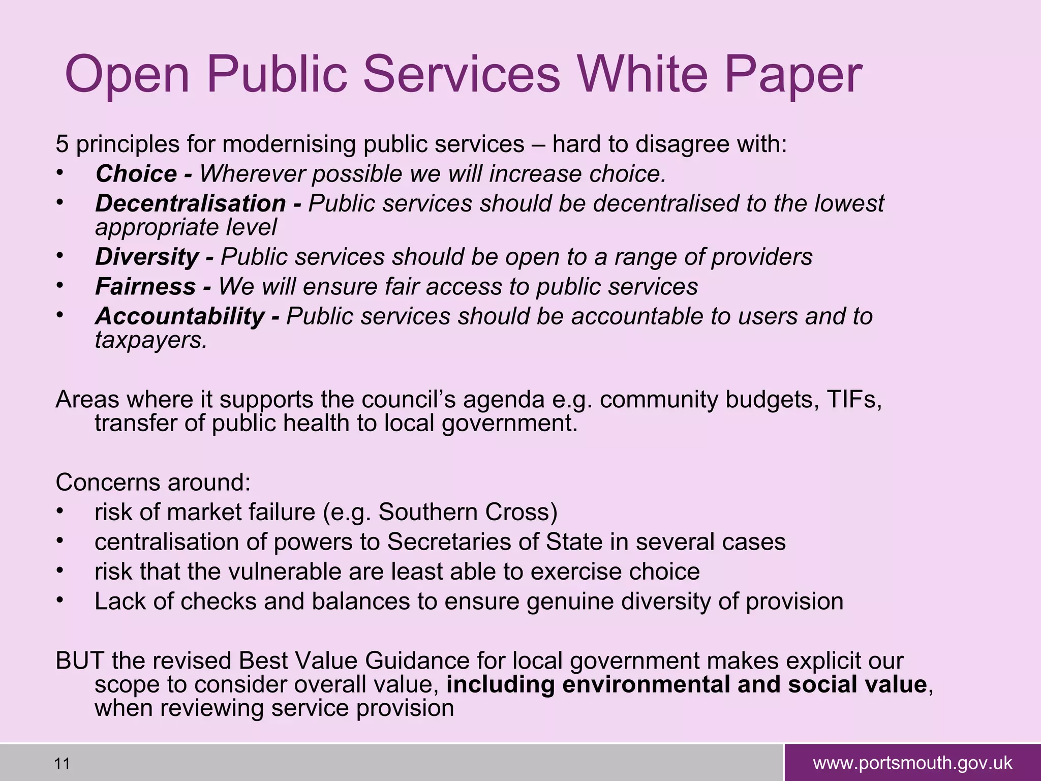 Open Public Services White Paper 5 principles for modernising public services – hard to disagree with: Choice -  Wherever possible we will increase choice. Decentralisation -  Public services should be decentralised to the lowest appropriate level Diversity -  Public services should be open to a range of providers Fairness -  We will ensure fair access to public services Accountability -  Public services should be accountable to users and to taxpayers. Areas where it supports the council’s agenda e.g. community budgets, TIFs, transfer of public health to local government. Concerns around: risk of market failure (e.g. Southern Cross) centralisation of powers to Secretaries of State in several cases risk that the vulnerable are least able to exercise choice Lack of checks and balances to ensure genuine diversity of provision BUT the revised Best Value Guidance for local government m akes explicit our scope to consider overall value,  including environmental and social value , when reviewing service provision  
