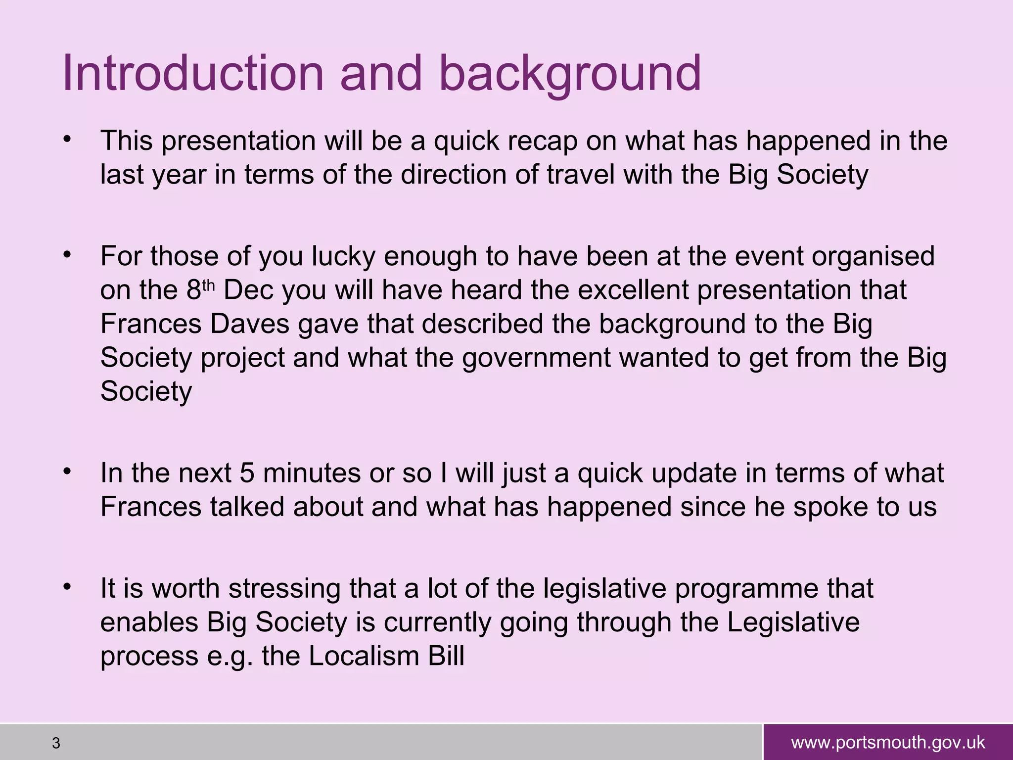 Introduction and background  This presentation will be a quick recap on what has happened in the last year in terms of the direction of travel with the Big Society For those of you lucky enough to have been at the event organised on the 8 th  Dec you will have heard the excellent presentation that Frances Daves gave that described the background to the Big Society project and what the government wanted to get from the Big Society In the next 5 minutes or so I will just a quick update in terms of what Frances talked about and what has happened since he spoke to us It is worth stressing that a lot of the legislative programme that enables Big Society is currently going through the Legislative process e.g. the Localism Bill 