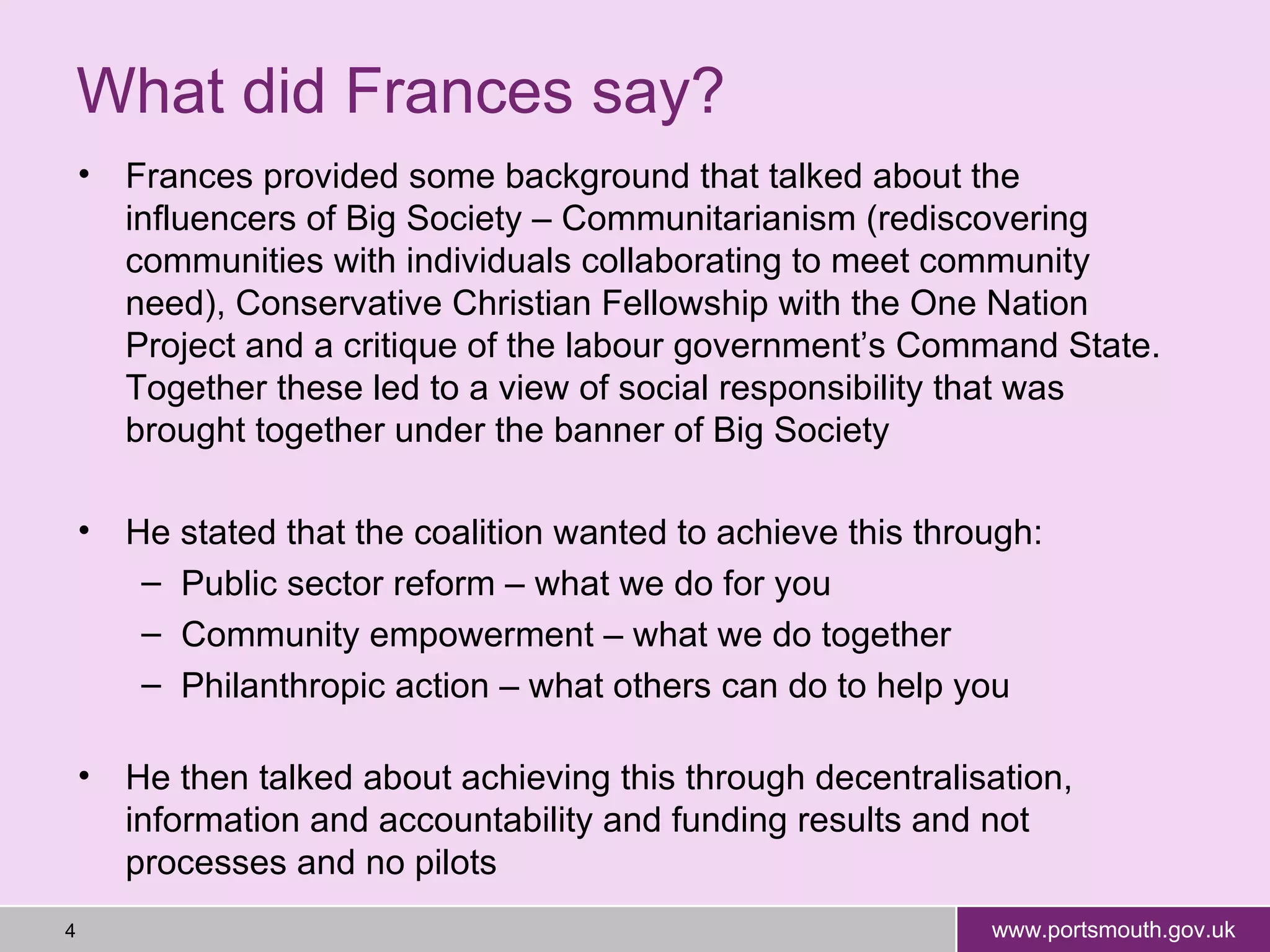 What did Frances say? Frances provided some background that talked about the influencers of Big Society – Communitarianism (rediscovering communities with individuals collaborating to meet community need), Conservative Christian Fellowship with the One Nation Project and a critique of the labour government’s Command State. Together these led to a view of social responsibility that was brought together under the banner of Big Society He stated that the coalition wanted to achieve this through: Public sector reform – what we do for you Community empowerment – what we do together Philanthropic action – what others can do to help you He then talked about achieving this through decentralisation, information and accountability and funding results and not processes and no pilots  