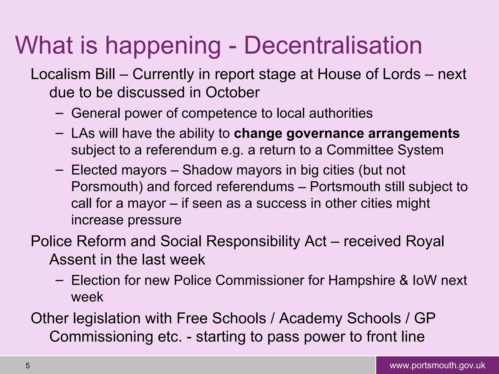 What is happening - Decentralisation Localism Bill – Currently in report stage at House of Lords – next due to be discussed in October General power of competence to local authorities LAs will have the ability to  change governance arrangements  subject to a referendum e.g. a return to a Committee System Elected mayors – Shadow mayors in big cities (but not Porsmouth) and forced referendums – Portsmouth still subject to call for a mayor – if seen as a success in other cities might increase pressure Police Reform and Social Responsibility Act – received Royal Assent in the last week Election for new Police Commissioner for Hampshire & IoW next week Other legislation with Free Schools / Academy Schools / GP Commissioning etc. - starting to pass power to front line 