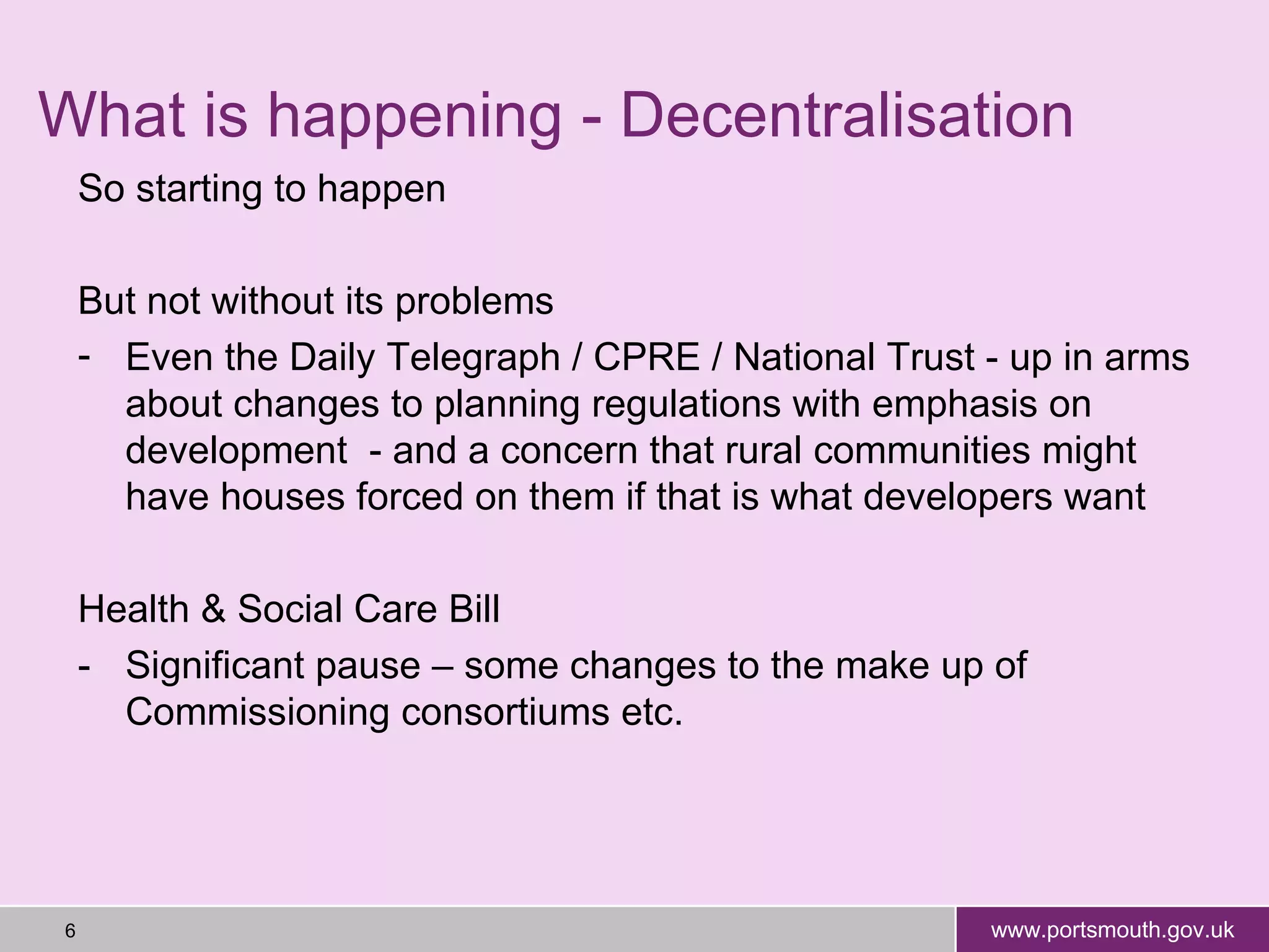 What is happening - Decentralisation So starting to happen But not without its problems Even the Daily Telegraph / CPRE / National Trust - up in arms about changes to planning regulations with emphasis on development  - and a concern that rural communities might have houses forced on them if that is what developers want Health & Social Care Bill - Significant pause – some changes to the make up of Commissioning consortiums etc. 