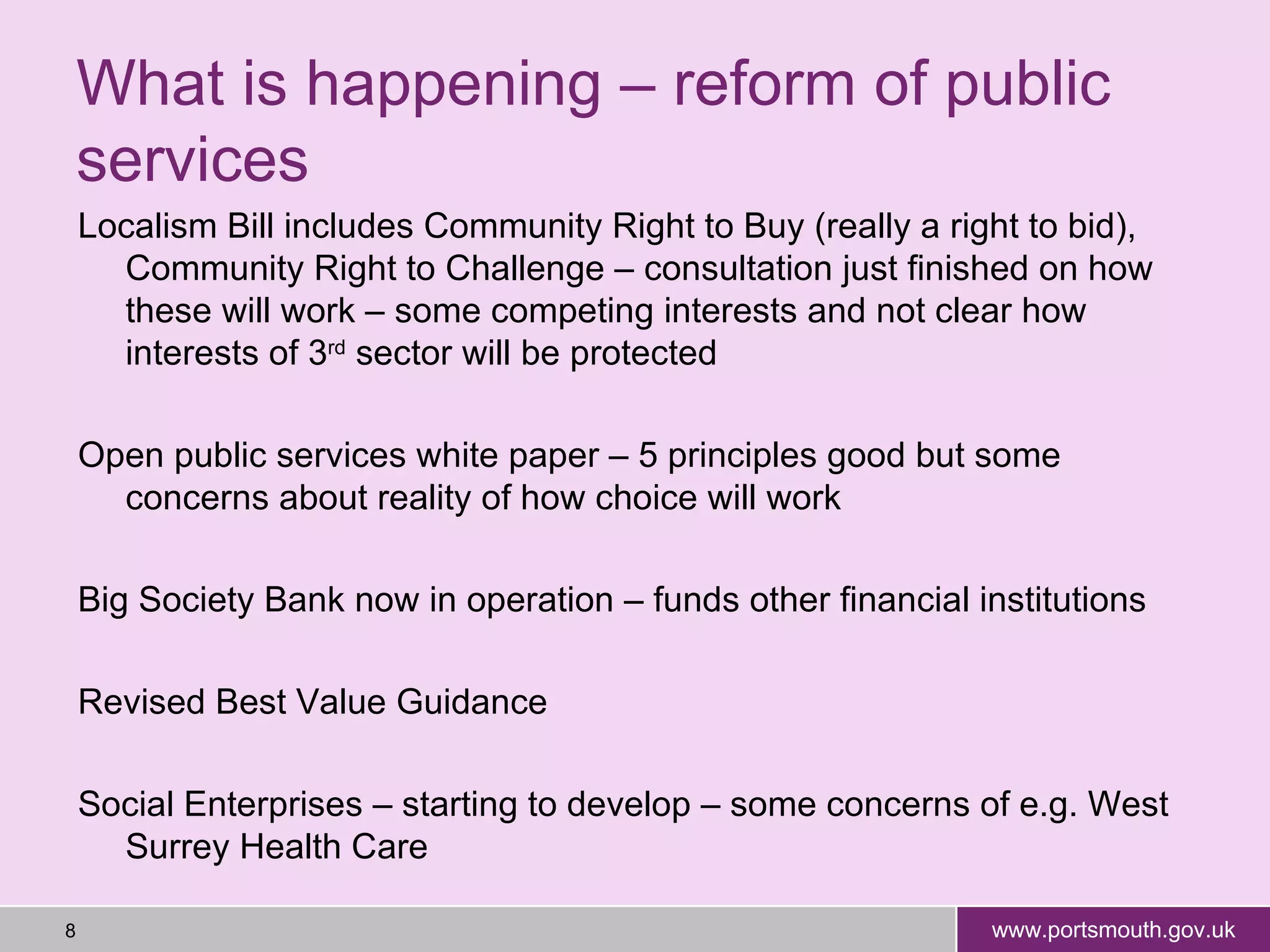 Localism Bill includes Community Right to Buy (really a right to bid), Community Right to Challenge – consultation just finished on how these will work – some competing interests and not clear how interests of 3 rd  sector will be protected Open public services white paper – 5 principles good but some concerns about reality of how choice will work Big Society Bank now in operation – funds other financial institutions Revised Best Value Guidance Social Enterprises – starting to develop – some concerns of e.g. West Surrey Health Care  What is happening – reform of public services 