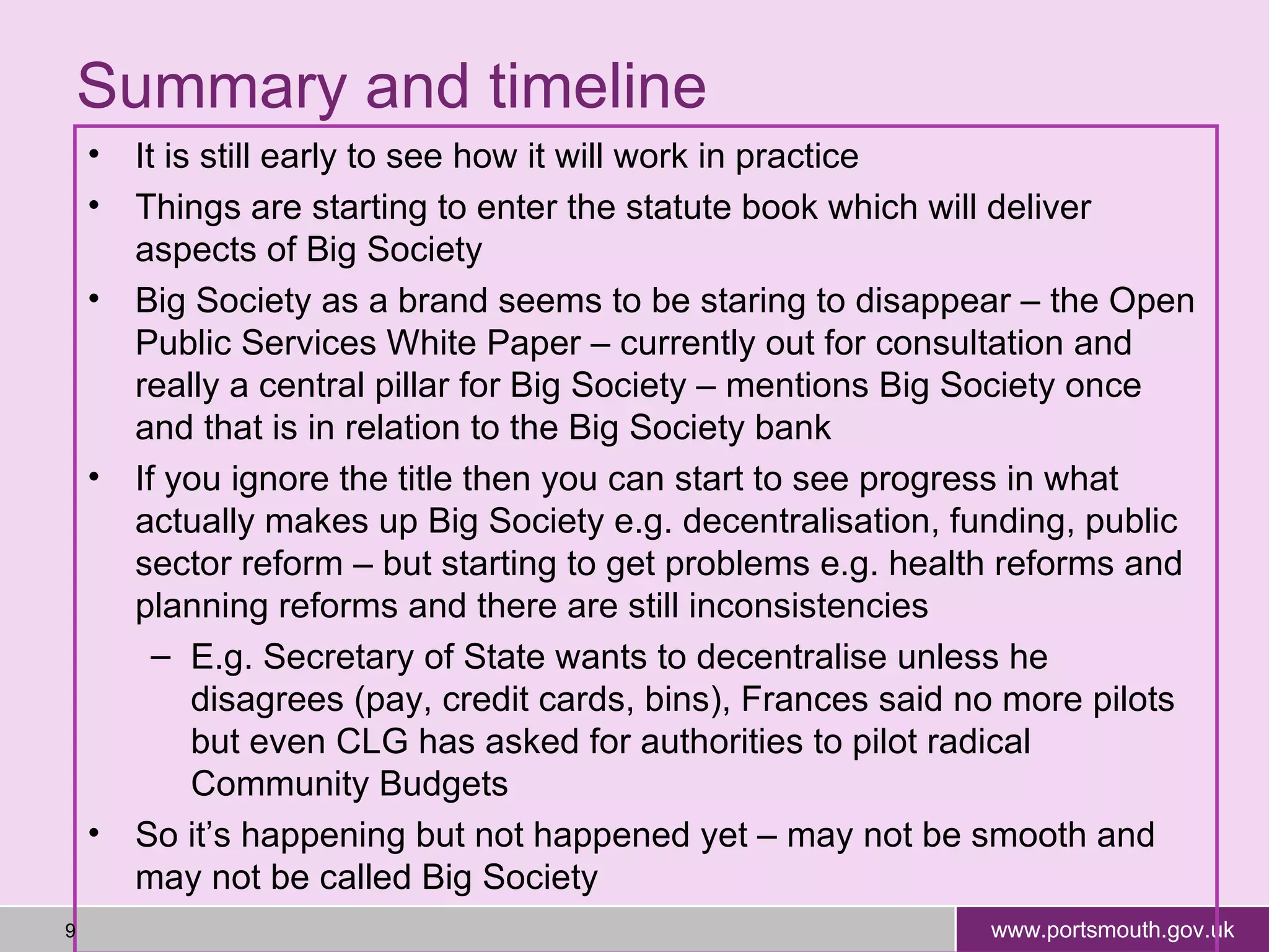 Summary and timeline It is still early to see how it will work in practice Things are starting to enter the statute book which will deliver aspects of Big Society Big Society as a brand seems to be staring to disappear – the Open Public Services White Paper – currently out for consultation and really a central pillar for Big Society – mentions Big Society once and that is in relation to the Big Society bank If you ignore the title then you can start to see progress in what actually makes up Big Society e.g. decentralisation, funding, public sector reform – but starting to get problems e.g. health reforms and planning reforms and there are still inconsistencies E.g. Secretary of State wants to decentralise unless he disagrees (pay, credit cards, bins), Frances said no more pilots but even CLG has asked for authorities to pilot radical Community Budgets So it’s happening but not happened yet – may not be smooth and may not be called Big Society 