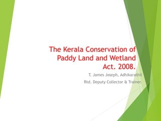 The Kerala Conservation of
Paddy Land and Wetland
Act. 2008.
T. James Joseph, Adhikarathil
Rtd. Deputy Collector & Trainer.
 