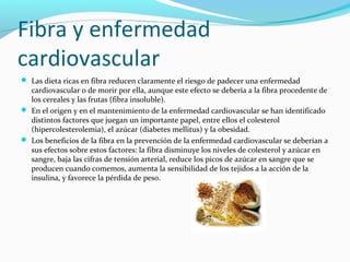 Fibra y enfermedad
cardiovascular
 Las dieta ricas en fibra reducen claramente el riesgo de padecer una enfermedad
cardiovascular o de morir por ella, aunque este efecto se debería a la fibra procedente de
los cereales y las frutas (fibra insoluble).
 En el origen y en el mantenimiento de la enfermedad cardiovascular se han identificado
distintos factores que juegan un importante papel, entre ellos el colesterol
(hipercolesterolemia), el azúcar (diabetes mellitus) y la obesidad.
 Los beneficios de la fibra en la prevención de la enfermedad cardiovascular se deberían a
sus efectos sobre estos factores: la fibra disminuye los niveles de colesterol y azúcar en
sangre, baja las cifras de tensión arterial, reduce los picos de azúcar en sangre que se
producen cuando comemos, aumenta la sensibilidad de los tejidos a la acción de la
insulina, y favorece la pérdida de peso.
 