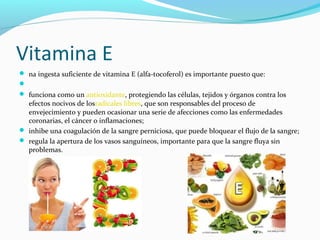 Vitamina E
 na ingesta suficiente de vitamina E (alfa-tocoferol) es importante puesto que:

 funciona como un antioxidante, protegiendo las células, tejidos y órganos contra los
efectos nocivos de losradicales libres, que son responsables del proceso de
envejecimiento y pueden ocasionar una serie de afecciones como las enfermedades
coronarias, el cáncer o inflamaciones;
 inhibe una coagulación de la sangre perniciosa, que puede bloquear el flujo de la sangre;
 regula la apertura de los vasos sanguíneos, importante para que la sangre fluya sin
problemas.
 