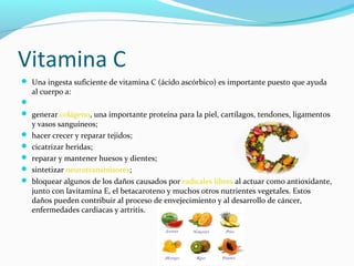 Vitamina C
 Una ingesta suficiente de vitamina C (ácido ascórbico) es importante puesto que ayuda
al cuerpo a:

 generar colágeno, una importante proteína para la piel, cartílagos, tendones, ligamentos
y vasos sanguíneos;
 hacer crecer y reparar tejidos;
 cicatrizar heridas;
 reparar y mantener huesos y dientes;
 sintetizar neurotransmisores;
 bloquear algunos de los daños causados por radicales libres al actuar como antioxidante,
junto con lavitamina E, el betacaroteno y muchos otros nutrientes vegetales. Estos
daños pueden contribuir al proceso de envejecimiento y al desarrollo de cáncer,
enfermedades cardiacas y artritis.
 