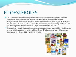 FITOESTEROLES
 Los alimentos funcionales enriquecidos con fitoesteroles son una vía para ayudar a
controlar el nivel del colesterol plasmático. Hay investigaciones realizadas en
margarinas con fitoesteroles donde se evidencia que consumiendo 20 grs. de margarina
por día con un 8 - 10% de estos compuestos, se disminuye el colesterol y la LDL en un 8 -
13%. Esto equivale al consumo de 1,6 a 2 grs. de fitoesteroles por día.
 Se les atribuye propiedades antiinflamatorias, antitumorales, bactericidas y antifúngicas,
pero su principal acción es su efecto hipocolesterolémico, tanto a nivel del colesterol
total como del colesterol LDL (colesterol malo).
 