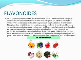 FLAVONOIDES
 Se ha sugerido que el consumo de flavonoides en la dieta puede reducir el riesgo de
desarrollar una enfermedad cardiovascular. Por otra parte, los estudios realizados in
vitro e in vivo indican que los flavonoides presentan un gran abanico de actividades
biológicas. Esta revisión tiene por objeto evidenciar el efecto de los flavonoides sobre
varios sistemas enzimáticos que pudiesen ser un blanco terapéutico potencial. Basados
en los reportes que diversos grupos de investigación líderes en el campo de los
productos naturales han aportado a lo largo de los años, y con el objeto de conjuntar
estos resultados con los hallazgos aportados por algunos estudios epidemiológicos, se
podría fundamentar, a futuro, la introducción de estos compuestos en la práctica clínica.
 