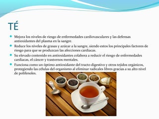 TÉ
 Mejora los niveles de riesgo de enfermedades cardiovasculares y las defensas
antioxidantes del plasma en la sangre.
 Reduce los niveles de grasas y azúcar a la sangre, siendo estos los principales factores de
riesgo para que se produzcan las afecciones cardiacas.
 Su elevado contenido en antioxidantes colabora a reducir el riesgo de enfermedades
cardiacas, el cáncer y trastornos mentales.
 Funciona como un óptimo antioxidante del tracto digestivo y otros tejidos orgánicos,
protegiendo las células del organismo al eliminar radicales libres gracias a su alto nivel
de polifenoles.
 