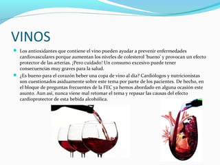 VINOS
 Los antioxidantes que contiene el vino pueden ayudar a prevenir enfermedades
cardiovasculares porque aumentan los niveles de colesterol 'bueno' y provocan un efecto
protector de las arterias. ¡Pero cuidado! Un consumo excesivo puede tener
consecuencias muy graves para la salud.
 ¿Es bueno para el corazón beber una copa de vino al día? Cardiólogos y nutricionistas
son cuestionados asiduamente sobre este tema por parte de los pacientes. De hecho, en
el bloque de preguntas frecuentes de la FEC ya hemos abordado en alguna ocasión este
asunto. Aun así, nunca viene mal retomar el tema y repasar las causas del efecto
cardioprotector de esta bebida alcohólica.
 