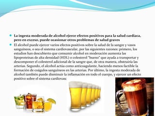  La ingesta moderada de alcohol ejerce efectos positivos para la salud cardiaca,
pero en exceso, puede ocasionar otros problemas de salud graves
 El alcohol puede ejercer varios efectos positivos sobre la salud de la sangre y vasos
sanguíneos, o sea el sistema cardiovascular, por las siguientes razones: primero, los
estudios han descubierto que consumir alcohol en moderación aumenta las
lipoproteínas de alta densidad (HDL) o colesterol “bueno” que ayuda a transportar y
descomponer el colesterol adicional de la sangre que, de otra manera, obstruiría las
arterias. Segundo, el alcohol actúa como anticoagulante, haciendo menos factible la
formación de coágulos sanguíneos en las arterias. Por último, la ingesta moderada de
alcohol también puede disminuir la inflamación en todo el cuerpo, y ejercer un efecto
positivo sobre el sistema cardiovascular.
 