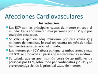 Afecciones Cardiovasculares
Introducción
Las ECV son las principales causas de muerte en todo el
mundo. Cada año mueren más personas por ECV que por
cualquier otra causa.
Se calcula que en 2005 murieron por esta causa 17.5
millones de personas, lo cual representa un 30% de todas
las muertes registradas en el mundo;
Las muertes por ECV afecta por igual a ambos sexos, y más
del 80% se producen en países de ingresos bajos y medios.
Se calcula que en 2015 morirán cerca de 20 millones de
personas por ECV, sobre todo por cardiopatías y ACV, y se
prevé que siga siendo la principal causa de muerte.
 