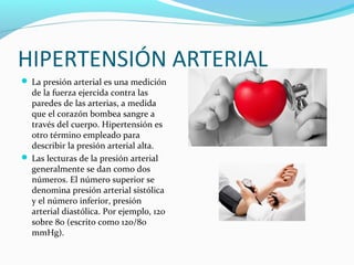 HIPERTENSIÓN ARTERIAL
 La presión arterial es una medición
de la fuerza ejercida contra las
paredes de las arterias, a medida
que el corazón bombea sangre a
través del cuerpo. Hipertensión es
otro término empleado para
describir la presión arterial alta.
 Las lecturas de la presión arterial
generalmente se dan como dos
números. El número superior se
denomina presión arterial sistólica
y el número inferior, presión
arterial diastólica. Por ejemplo, 120
sobre 80 (escrito como 120/80
mmHg).
 
