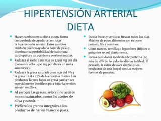 HIPERTENSIÓN ARTERIAL
DIETA
 Hacer cambios en su dieta es una forma
comprobada de ayudar a controlar
la hipertensión arterial. Estos cambios
también pueden ayudar a bajar de peso y
disminuir su probabilidad de sufrir una
cardiopatía y un accidente cerebrovascular.
 Reduzca el sodio a no más de 2,300 mg por día
(consumir sólo 1,500 mg por día es un meta
aún mejor).
 Reduzca la grasa saturada a no más del 6% y
la grasa total a 27% de las calorías diarias. Los
productos lácteos bajos en grasa parecen ser
especialmente benéficos para bajar la presión
arterial sistólica.
 Al escoger las grasas, seleccione aceites
monoinsaturados, como los aceites de
oliva y canola.
 Prefiera los granos integrales a los
productos de harina blanca o pasta.
 Escoja frutas y verduras frescas todos los días.
Muchos de estos alimentos son ricos en
potasio, fibra o ambos.
 Coma nueces, semillas o legumbres (frijoles o
guisantes secos) diariamente.
 Escoja cantidades modestas de proteína (no
más de 18% de las calorías diarias totales). El
pescado, la carne de aves sin piel y los
productos de soja (soya) son las mejores
fuentes de proteína.
 