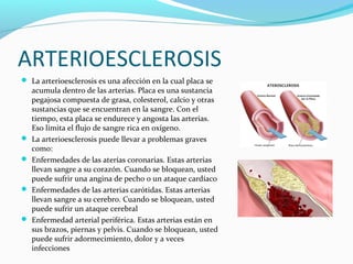 ARTERIOESCLEROSIS
 La arterioesclerosis es una afección en la cual placa se
acumula dentro de las arterias. Placa es una sustancia
pegajosa compuesta de grasa, colesterol, calcio y otras
sustancias que se encuentran en la sangre. Con el
tiempo, esta placa se endurece y angosta las arterias.
Eso limita el flujo de sangre rica en oxígeno.
 La arterioesclerosis puede llevar a problemas graves
como:
 Enfermedades de las aterías coronarias. Estas arterias
llevan sangre a su corazón. Cuando se bloquean, usted
puede sufrir una angina de pecho o un ataque cardíaco
 Enfermedades de las arterias carótidas. Estas arterias
llevan sangre a su cerebro. Cuando se bloquean, usted
puede sufrir un ataque cerebral
 Enfermedad arterial periférica. Estas arterias están en
sus brazos, piernas y pelvis. Cuando se bloquean, usted
puede sufrir adormecimiento, dolor y a veces
infecciones
 