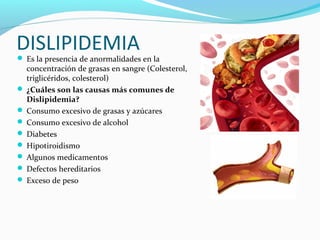 DISLIPIDEMIA Es la presencia de anormalidades en la
concentración de grasas en sangre (Colesterol,
triglicéridos, colesterol)
 ¿Cuáles son las causas más comunes de
Dislipidemia?
 Consumo excesivo de grasas y azúcares
 Consumo excesivo de alcohol
 Diabetes
 Hipotiroidismo
 Algunos medicamentos
 Defectos hereditarios
 Exceso de peso
 