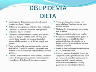 DISLIPIDEMIA
DIETA
 Mantenga una dieta variada, con abundancia de
cereales, verduras y frutas.
 Reduzca el sobrepeso con una dieta baja en calorías.
 Disminuya el consumo de carnes rojas y huevos
(máximo 2 ó 3 por semana).
 Frecuencia recomendada de carnes y aves: carnes
rojas, dos días por semana; pollo, pavo sin piel o
conejo, dos o tres días por semana. Cantidad
recomendada: una sola vez al día, no más de 200
gramos.
 Tome productos lácteos semidesnatados o mejor
desnatados. Evite la leche entera y sus derivados
(helados, nata, mantequilla, yogures enteros, quesos
grasos,...).
 Consuma preferentemente aceite de oliva y evite los
aceites de coco y palma, presentes frecuentemente
en productos de bollería, fritos y precocinados.
 Tome con frecuencia pescado y en
especial el azul (sardina, trucha, atún,
caballa, salmón,...).
 No fume. Es el consejo más importante
que le damos.
 Haga ejercicio físico de forma regular.
 Cocine con poco aceite (oliva, girasol o
maíz). Evite en lo posible los fritos y
guisos. Preferible a la plancha o a la
brasa. Retire la grasa visible de la carne
antes de cocinarla.
 Puede utilizar todo tipo de condimentos.
La sal, con moderación.
 Evite el consumo de alcohol. Podría ser
aceptable hasta 2-3 vasitos de vino al día
en varones, la mitad en las mujeres. Es
desaconsejable en pacientes con
sobrepeso, mujeres embarazadas y
pacientes con hipertrigliceridemia.
 