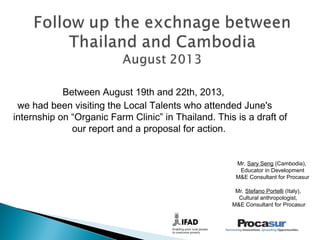 Between August 19th and 22th, 2013,
we had been visiting the Local Talents who attended June's
internship on “Organic Farm Clinic” in Thailand. This is a draft of
our report and a proposal for action.
Mr. Stefano Portelli (Italy),
Cultural anthropologist,
M&E Consultant for Procasur
Mr. Sary Seng (Cambodia),
Educator in Development
M&E Consultant for Procasur
 