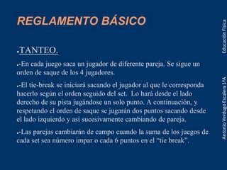REGLAMENTO BÁSICO
●TANTEO.
●-En cada juego saca un jugador de diferente pareja. Se sigue un
orden de saque de los 4 jugadores.
●-El tie-break se iniciará sacando el jugador al que le corresponda
hacerlo según el orden seguido del set. Lo hará desde el lado
derecho de su pista jugándose un solo punto. A continuación, y
respetando el orden de saque se jugarán dos puntos sacando desde
el lado izquierdo y así sucesivamente cambiando de pareja.
●-Las parejas cambiarán de campo cuando la suma de los juegos de
cada set sea número impar o cada 6 puntos en el “tie break”.
 