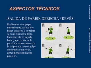 ASPECTOS TÉCNICOS
●SALIDA DE PARED: DERECHA / REVÉS
Realizamos este golpe,
normalmente cuando nos
hacen un globo y la pelota
se va al final de la pista.
Esto consiste en dejarla
botar y que rebote en la
pared. Cuando esto suceda
la golpeamos con un golpe
de derecha o un revés,
dependiendo de nuestra
posición.
 