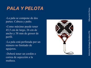 PALA Y PELOTA
-La pala se compone de dos
partes: Cabeza y puño.
-Como máximo puede tener
45,5 cm de largo, 26 cm de
ancho y 38 mm de grosor de
perfil.
-La pala está perforada por un
número no limitado de
agujeros.
-Deberá tener un cordón o
correa de sujección a la
muñeca.
 