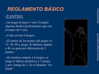 REGLAMENTO BÁSICO
●TANTEO.
●-Se juega al mejor 3 sets. Excepto
algunas finales profesionales que son
al mejor de 5 sets.
●-Cada set son 6 juegos.
●-El tanteo de los puntos del juego va:
15, 30, 40 y juego. Si hubiera empate
a 40, se gana por diferencia de 2
puntos.
●-Si existiera empate a 6 juegos, se
juega el último definitivo a 7 puntos
y por ventaja de 2. Es el llamado ”tie-
break”.
 