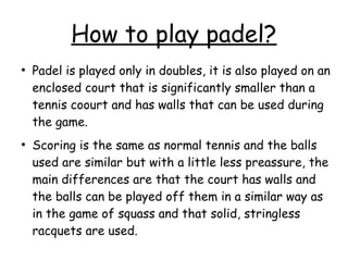 How to play padel?
●
Padel is played only in doubles, it is also played on an
enclosed court that is significantly smaller than a
tennis coourt and has walls that can be used during
the game.
●
Scoring is the same as normal tennis and the balls
used are similar but with a little less preassure, the
main differences are that the court has walls and
the balls can be played off them in a similar way as
in the game of squass and that solid, stringless
racquets are used.
 