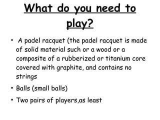 What do you need to
play?
●
A padel racquet (the padel racquet is made
of solid material such or a wood or a
composite of a rubberized or titanium core
covered with graphite, and contains no
strings
●
Balls (small balls)
●
Two pairs of players,as least
 
