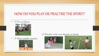 HOW DO YOU PLAY OR PRACTISE THE SPORT?
• -1º Go to clasess
-2º Practice with your friends or family
• -3º Make paddle matches