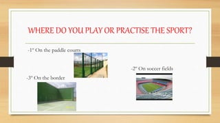 WHERE DO YOU PLAY OR PRACTISE THE SPORT?
-1º On the paddle courts
-2º On soccer fields
-3º On the border
 