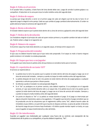 10
Regla 4: Falta en el servicio
Si el sacador falla a la pelota, si bota fuera del área donde debe caer, Luego de servida la pelota golpea a su
compañero. Si bota bien en la zona pero toca la malla metálica antes del segundo bote
Regla 5: Orden de saques
La pareja que tenga derecho a servir en el primer juego de cada set elegirá cual de los dos lo hará. En el
siguiente juego lo elegirá la otra pareja. Cada vez que cambie el juego cambiará alternativamente. El orden no
podrá alterarse hasta el comienzo del siguiente SET.
Regla 6: Resto o devolución
El restador deberá esperar que la pelota bote dentro de su área de servicio y golpearla antes del segundo bote
Regla 7: Orden de la devolución
Los restadores elegirán al principio de cada set quien restara primero y no podrán cambiar de lado en todo el
set. Podrán volver a elegir en el siguiente set.
Regla 8: Número de saques
Si el primer saque fue malo tiene derecho a un segundo saque, el tiempo entre saques es 0.
Regla 9: Preparación del restador
El que saca no deberá hacerlo hasta que el que resta este preparado. Si el saque es malo o bueno ninguno
podrá reclamar si el restador no estaba preparado.
Regla 10: Saque que toca a un jugador
Si el jugador que resta tocara la pelota antes de que botara se considera tanto para el servicio.
Regla 11: repetición de un tanto ‘LET’
El servicio se repetirá (let) sí:
• La pelota toca la red o los postes que la sujetan (sí están dentro del área de juego) y luego cae en el
área de servicio del restador, siempre y cuando no toque la malla metálica antes del segundo bote.
• La pelota después de tocar la red o los postes (si están dentro del área de juego) golpea a cualquier
oponente o artículo que porten o lleven puesto.
• Se efectúa cuando el restador no está preparado (Regla 9).
• Si el "let" se produjera en el primer servicio, este deberá repetirse. Si se produjera en el segundo
servicio, el que saca tendrá derecho sólo a un saque más. Si la pelota toca la red o los postes que la
sujetan (si están dentro del área de juego ) y luego cae en el área de servicio del restador. Siempre y
cuando no toque la malla metálica antes del segundo bote)
• Un punto en disputa es "let" sí: La pelota se rompe durante el juego. Si el juego se interrumpe por
alguna situación imprevista y ajena a los jugadores. • El jugador que durante el juego considere que se
ha producido una de las situaciones que el reglamento califica como "let", deberá hacerlo saber de
inmediato al juez árbitro y no permitir que el punto en disputa continúe, so pena de perder el derecho
de hacerlo luego de que el mismo haya finalizado. • El árbitro puede mandar repetir un tanto, en cuyo
caso el jugador al saque tendrá derecho a dos servicios.
Regla 12: De interferencia
Cuando un jugador sea molestado por cualquier cosa fuera de su control, con excepción de las
instalaciones de la pista o su compañero, el punto deberá repetirse, "let".
 