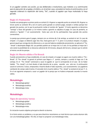 11
Si un jugador comete una acción, ya sea deliberada o involuntaria, que moleste a su contrincante
para la ejecución de un golpe, el árbitro, en el primer caso, concederá el tanto al contrincante y en el
segundo ordenará la repetición del tanto, "let", cuando el jugador que haya molestado lo haya
ganado.
Regla 13: Puntuación
Cuando una pareja gana su primer punto se contará 15. Al ganar su segundo punto se contarán 30. Al ganar su
tercer punto se contarán 40 y con el cuarto punto ganado se cantará juego, excepto si ambas parejas han
ganado tres puntos, con lo que la puntuación recibe el nombre de "iguales". El tanto siguiente se denomina
"ventaja" a favor del ganador y si el mismo vuelve a ganarlo se adjudica el juego. En caso de perderlo, se
volvería a "iguales". Y así sucesivamente hasta que uno de los participantes haya ganado dos puntos
consecutivos.
La pareja que primero gane 6 juegos, siempre con un mínimo de 2 de ventaja, se anotará el set. En caso de
empate a 5 juegos se deberán jugar dos más, hasta ganar por 7---5, pero si se produce empate a 6 juegos,
ganará aquel que consiga dos de diferencia o, en caso de haberse establecido previamente, se aplicará el "Tie-
--break" o desempate (Regla 14). Los partidos podrán ser al mejor de 3 o 5 sets. En los partidos al mejor de 5
sets existe la posibilidad de un descanso adicional de 10 minutos, después del tercero, siempre que lo solicite
al menos una de las parejas.
Regla 14: Muerte súbita o Tie Breack
Cuando previamente se haya establecido, en caso de empate a 6 juegos se jugará una muerte súbita o "Tie--
Break". El "Tie---break" lo ganará el primero que llegue a 7 puntos, siempre y cuando lo haga con 2 de
ventaja. En el "Tie---break" comenzará a sacar el jugador al que le corresponda en el caso de no haber
habido "Tie---break" y lo hará desde el lado derecho de su pista, sacando una sola vez. A continuación
sacará el contrario 2 veces, empezando a hacerlo desde el lado izquierdo, y así sucesivamente. Los jugadores
cambiarán de campo cada 6 tantos. El vencedor de la muerte súbita o "Tie---break" se anotará el set por 7-- 6.
En el set siguiente empezará a sacar un jugador de la pareja que no hubiera empezado sacando la muerte
súbita.
Metodología
• Metodología global
• Metodología analítica
• Metodología mixta
Metodología
Tipos de ejercicios/ tareas
• Metodología global
• Metodología analítica
• Metodología mixta
En iniciación nuestro objetivo principal es divertir al alumno.
En el tenis existe un problema, y es que para divertirse necesitamos un nivel técnico que cuesta alcanzar sólo
con una metodología global. Por ello, lo mejor es proponer una metodología mixta.
 