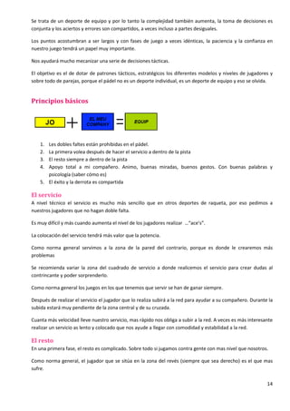 14
Se trata de un deporte de equipo y por lo tanto la complejidad también aumenta, la toma de decisiones es
conjunta y los aciertos y errores son compartidos, a veces incluso a partes desiguales.
Los puntos acostumbran a ser largos y con fases de juego a veces idénticas, la paciencia y la confianza en
nuestro juego tendrá un papel muy importante.
Nos ayudará mucho mecanizar una serie de decisiones tácticas.
El objetivo es el de dotar de patrones tácticos, estratégicos los diferentes modelos y niveles de jugadores y
sobre todo de parejas, porque el pádel no es un deporte individual, es un deporte de equipo y eso se olvida.
Principios básicos
1. Les dobles faltes están prohibidas en el pádel.
2. La primera volea después de hacer el servicio a dentro de la pista
3. El resto siempre a dentro de la pista
4. Apoyo total a mi compañero. Animo, buenas miradas, buenos gestos. Con buenas palabras y
psicología (saber cómo es)
5. El éxito y la derrota es compartida
El servicio
A nivel técnico el servicio es mucho más sencillo que en otros deportes de raqueta, por eso pedimos a
nuestros jugadores que no hagan doble falta.
Es muy difícil y más cuando aumenta el nivel de los jugadores realizar …“ace’s”.
La colocación del servicio tendrá más valor que la potencia.
Como norma general servimos a la zona de la pared del contrario, porque es donde le crearemos más
problemas
Se recomienda variar la zona del cuadrado de servicio a donde realicemos el servicio para crear dudas al
contrincante y poder sorprenderlo.
Como norma general los juegos en los que tenemos que servir se han de ganar siempre.
Después de realizar el servicio el jugador que lo realiza subirá a la red para ayudar a su compañero. Durante la
subida estará muy pendiente de la zona central y de su cruzada.
Cuanta más velocidad lleve nuestro servicio, mas rápido nos obliga a subir a la red. A veces es más interesante
realizar un servicio as lento y colocado que nos ayude a llegar con comodidad y estabilidad a la red.
El resto
En una primera fase, el resto es complicado. Sobre todo si jugamos contra gente con mas nivel que nosotros.
Como norma general, el jugador que se sitúa en la zona del revés (siempre que sea derecho) es el que mas
sufre.
 