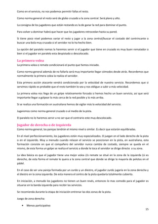 15
Como en el servicio, no nos podemos permitir fallas el resto.
Como norma general el resto será de globo cruzado a la zona central. Será plano y alto.
La consigna de los jugadores que están restando es la de ganar la red para dominar el punto.
Para volver a dominar habrá que hacer que los jugadores retrocedan hasta su pared.
Si tiene poco nivel podemos variar el resto y jugar a la zona central/buscar el costado del contrincante o
buscar una bola muy cruzada si el servidor no lo ha hecho bien.
La opción del paralelo nomas la haremos servir si el jugador que tiene en cruzado es muy buen rematador o
bien si el jugador en paralelo esta despistado o descolocado.
La primera volea
La primera volea o remate condicionará el punto que hemos iniciado.
Como norma general además de no fallarla será muy importante llegar cómodos desde atrás. Recordemos que
normalmente la primera colea la realiza el servidor.
Esta primera acción atacante vendrá condicionada por la velocidad de nuestro servicio. Recordemos que si
servimos rápido es probable que el resto también lo sea y nos obligue a subir a más velocidad.
La primera volea nos llega de un golpe relativamente forzado si hemos hecho un buen servicio, así que será
importante llegar a golpear lo más cerca de la red posible y lo más arriba.
Si se realiza una formación en australiana hemos de vigilar más la velocidad del servicio.
Jugaremos como norma general cruzado o al medio de la pista.
El paralelo no lo haremos servir a no ser que el contrario este muy descolocado.
Jugador de derecha o de izquierda
Como norma general, las parejas tendrán el mismo nivel o similar. Es decir que estarán equilibradas.
En el nivel perfeccionamiento, los jugadores están muy especializados. O juegan en el lado derecho de la pista
o en el izquierdo. Muy a menudo cuando relazan el servicio se posicionan en la pista, en australiana, esta
formación consiste en que el compañero del servidor nunca cambia de costado, siempre se queda en el
mismo, de esta forma un golpe se realiza el servicio a donde le toca el servidor se dirige directo a su zona.
La idea básica es que el jugador tiene una mejor volea i/o remate se situé en la zona de la izquierda (si es
derecho, de esta forma el remate le quera a la zona central que donde se dirige la mayoría de pelotas en el
pádel.
En el caso de ser una pareja formada por un zurdo y un diestro, el jugador zurdo jugaría en la zona derecha y
el diestro en la zona izquierda. De esta manera el centro de la pista quedaría totalmente cubierto.
En iniciación, a menudo los jugadores no tienen un buen revés, entonces lo mas comodo para el jugador es
situarse en la banda izquierda para recibir las servicios.
Se recomienda durante la etapa de iniciación entrenar las dos zonas de la pista.
Juego de zona derecha:
• Menos participativo
 