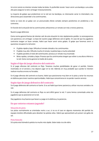 17
Un error común es intentar rematar todas las bolas. Es preferible recular hacer servir una bandeja o una volea
alta para asegurar la red si arriesgar innecesariamente.
La mayoría de golpes que predominan en la red son las bandejas, es interesante variar la intensidad y las
direcciones para sorprender a los contrincantes.
Como se reara de un golpe con un pronunciado efecto cortado siempre pondremos en problemas a los
contrarios.
En función de la situación de los contrincantes utilizaremos un remate con más o menos potencia.
Nuestro juego defensivo
Como norma general hemos de intentar salir de esta situación lo más rápidamente posible. Lo aconsejaremos
con paciencia y sin arriesgar. La base de nuestro juego defensivo será el globo. En caso de que los jugadores
contrarios tengan un buen remate, habrá que hacer servir otros golpes. El golpe que haremos servir si
queremos recuperar la red serán:
• El globo rápido y bajo: Dificulta el remate cómodo a los contrincantes
• El globo muy alto: Dificulta mucho el remate, la pelota baja a mucha velocidad
• El globo paralelo al revés del contrincante: provoca un remate muy incomodo
• Bolas rapidas, cortadas y bajas: Provoca que los contrincantes tengan que volver a una altura inferior a
la red. Como norma general al medio de la pista.
Según el tipo de juego ofensivo del contrario
Si el juego ofensivo del contrario es flojo. Tenemos muchas posibilidades de ganar el partido. Estarán
incómodos en el servicio y nos dejaran jugar en la red. Además en muy probable que cuando lo intenten
realicen muchos errores no forzados.
Si el juego ofensivo del contrario es bueno, habrá que posicionarse muy bien en la pista y variar los recursos
en defensa para tener nuestras oportunidades. Habrá que concentrarse en no perder nuestro servicio
Según tipo de juego defensivo del contrario
Si el juego defensivo del contrario es fuerte. Si es así habrá que tener paciencia y utilizar recursos variados a la
red.
Si el juego defensivo del contrario es flojo no será difícil ganar la red. Y como hemos comentado antes las
jugadores que se posicionen en la red.
Hay jugadores muy buenos que basan su juego en la defensa y la paciencia.
En que entorno estamos jugando?
Situación de pista
Las pistas normalmente se orientadas norte a sur, si no es el caso en algunos momentos del partido los
equipos tendrán dificultades para devolver las pelotas altas. Habrá que aprovecharlo y/o prever con gafas de
sol.
Pista húmeda
Si la pista esta húmeda la pelota ira mucho más rápida. Sobre todo si es de vidrio
 