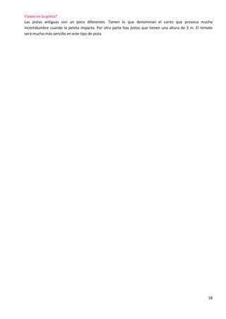 18
Como es la pista?
Las pistas antiguas son un poco diferentes. Tienen lo que denominan el canto que provoca mucha
incertidumbre cuando la pelota impacta. Por otra parte hay pistas que tienen una altura de 3 m. El remate
será mucho más sencillo en este tipo de pista
 